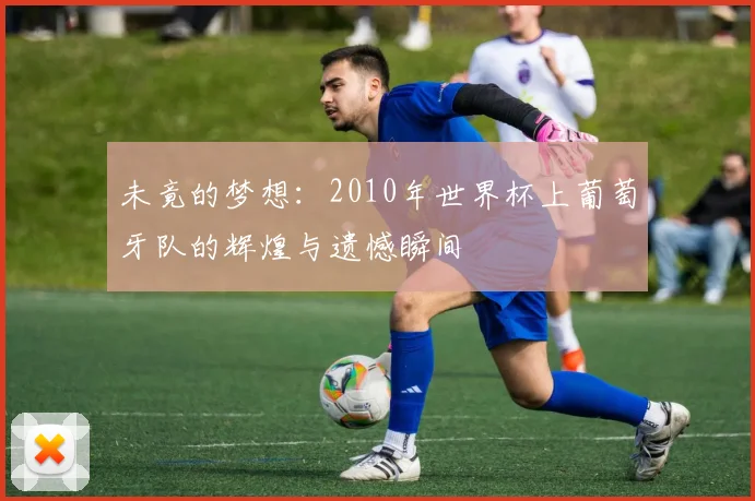 未竟的梦想：2010年世界杯上葡萄牙队的辉煌与遗憾瞬间