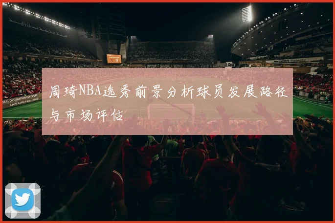 周琦NBA选秀前景分析球员发展路径与市场评估