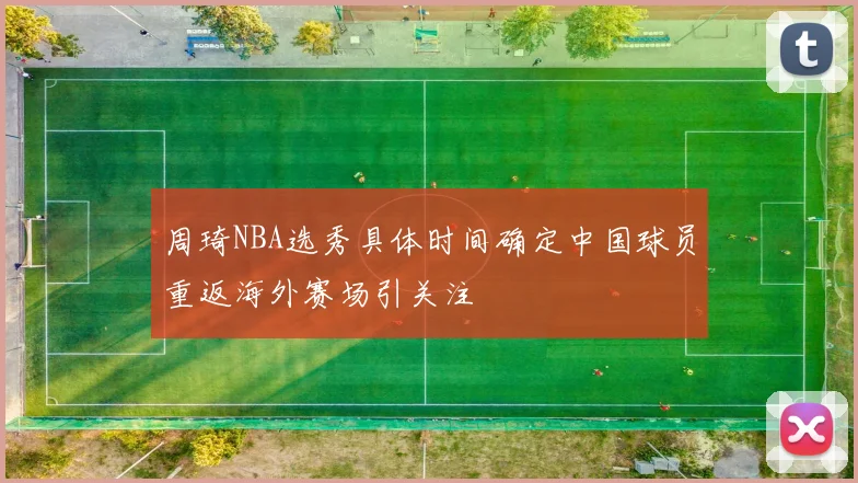 周琦NBA选秀具体时间确定中国球员重返海外赛场引关注