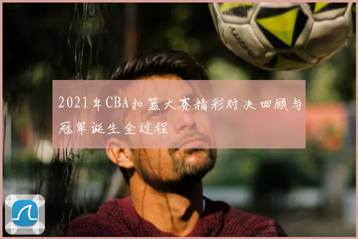 2021年CBA扣篮大赛精彩对决回顾与冠军诞生全过程