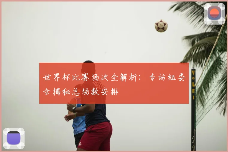 世界杯比赛场次全解析：专访组委会揭秘总场数安排