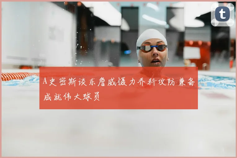 A史密斯谈东詹威慑力乔科攻防兼备成就伟大球员