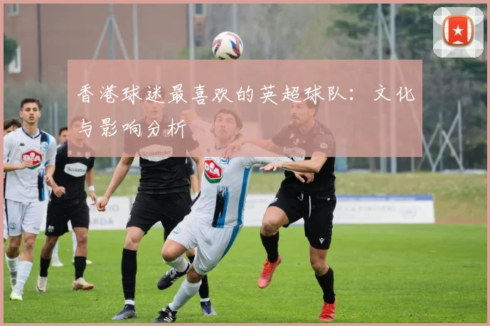 香港球迷最喜欢的英超球队:文化与影响分析