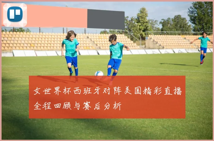 女世界杯西班牙对阵美国精彩直播全程回顾与赛后分析
