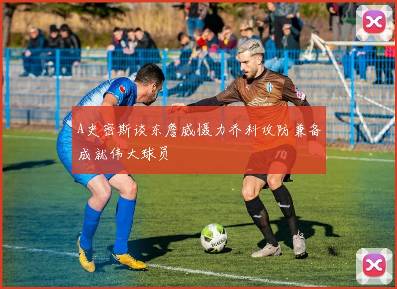 A史密斯谈东詹威慑力乔科攻防兼备成就伟大球员