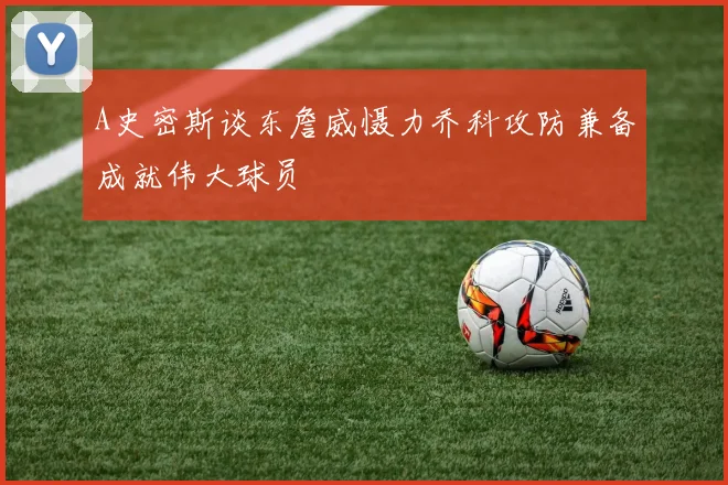 A史密斯谈东詹威慑力乔科攻防兼备成就伟大球员
