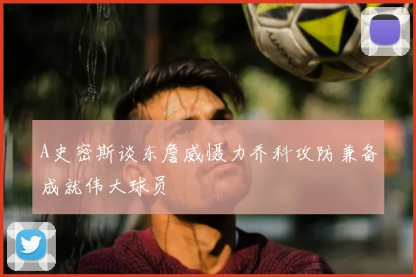 A史密斯谈东詹威慑力乔科攻防兼备成就伟大球员