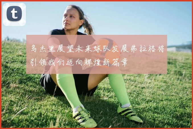 乌杰里展望未来球队发展弗拉格将引领我们迈向辉煌新篇章