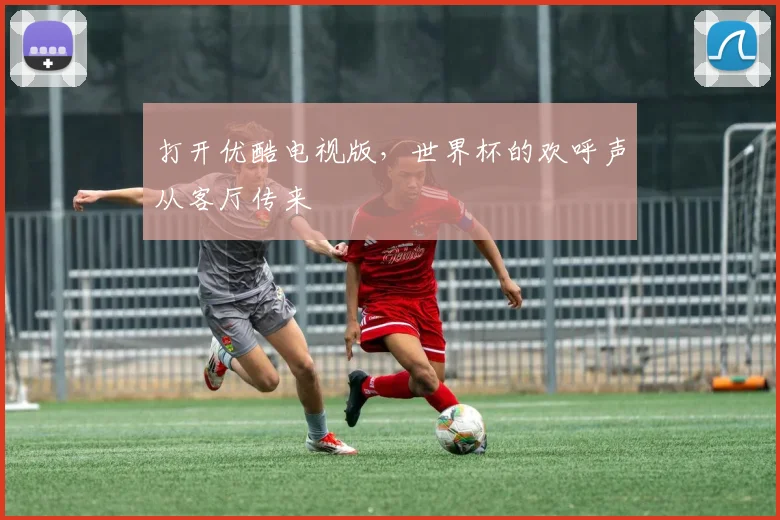 打开优酷电视版，世界杯的欢呼声从客厅传来