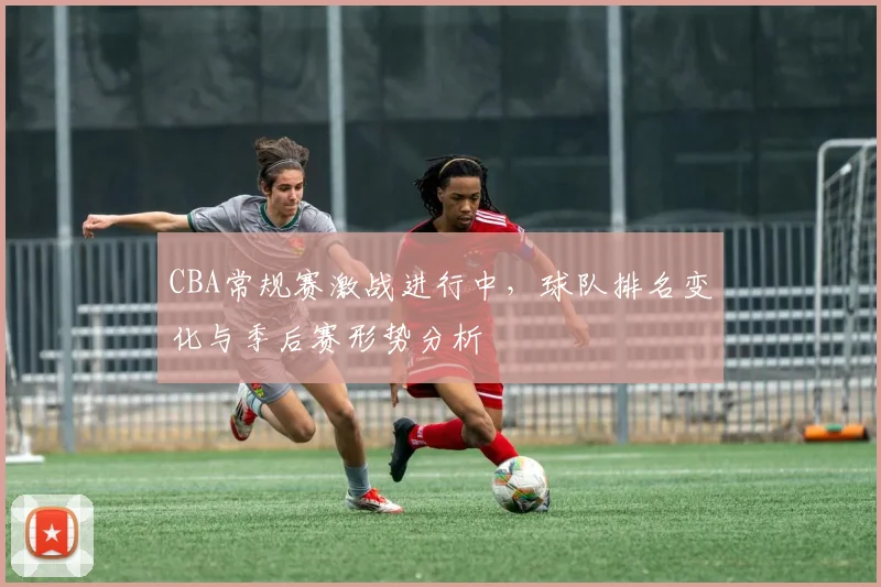 CBA常规赛激战进行中,球队排名变化与季后赛形势分析