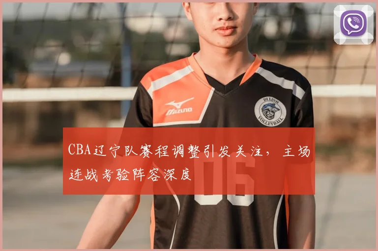 CBA辽宁队赛程调整引发关注,主场连战考验阵容深度