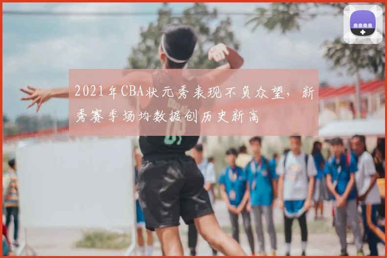 2021年CBA状元秀表现不负众望,新秀赛季场均数据创历史新高