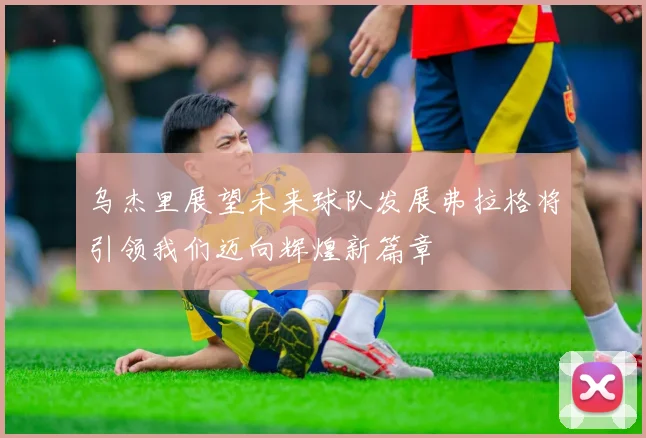 乌杰里展望未来球队发展弗拉格将引领我们迈向辉煌新篇章