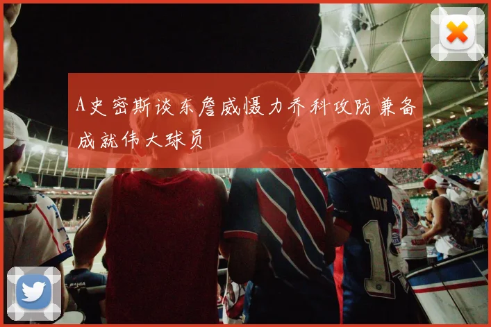A史密斯谈东詹威慑力乔科攻防兼备成就伟大球员