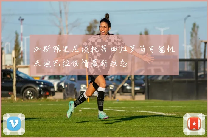 加斯佩里尼谈托蒂回归罗马可能性及迪巴拉伤情最新动态