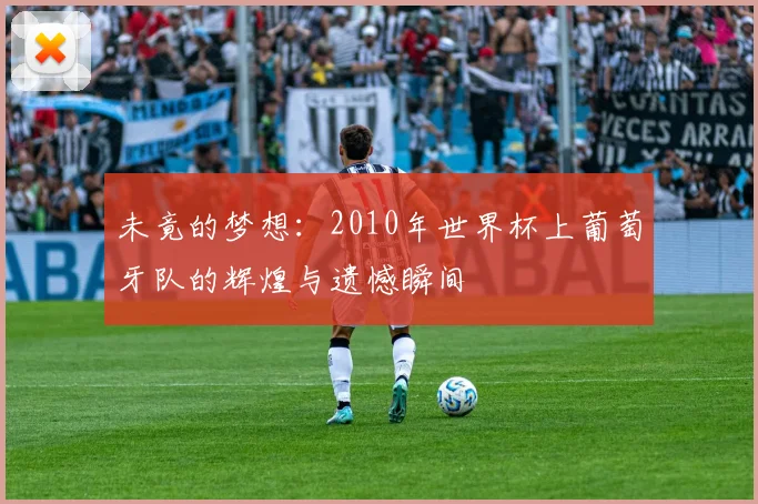 未竟的梦想：2010年世界杯上葡萄牙队的辉煌与遗憾瞬间