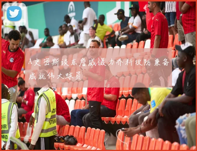A史密斯谈东詹威慑力乔科攻防兼备成就伟大球员