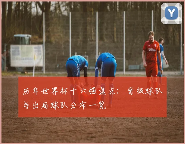历年世界杯十六强盘点:晋级球队与出局球队分布一览
