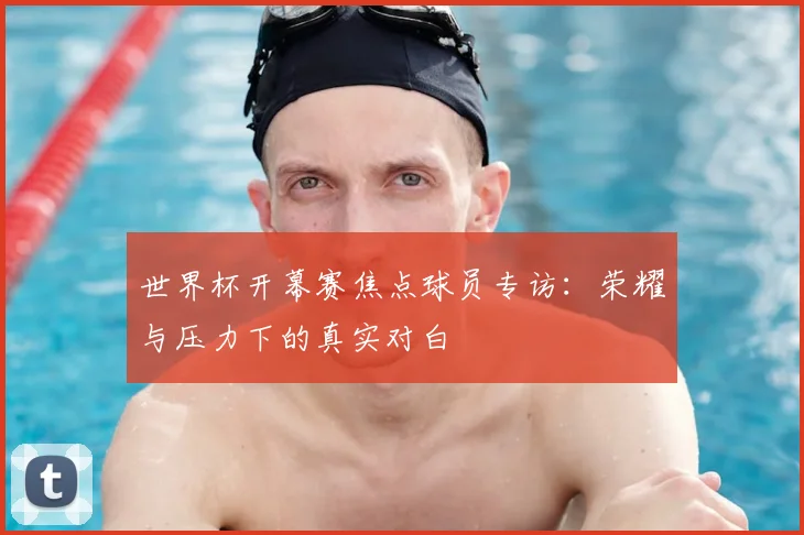 世界杯开幕赛焦点球员专访:荣耀与压力下的真实对白
