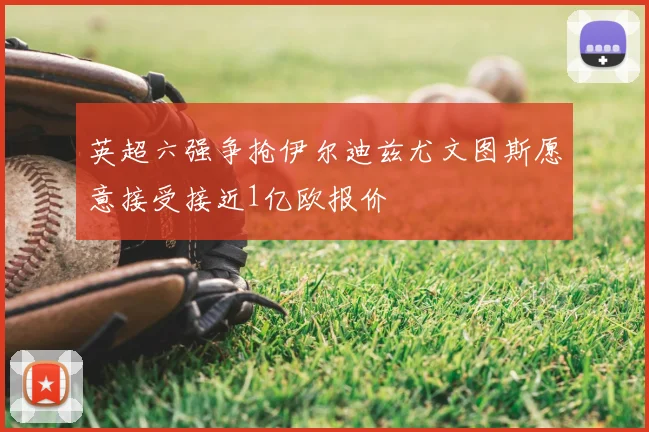 英超六强争抢伊尔迪兹尤文图斯愿意接受接近1亿欧报价