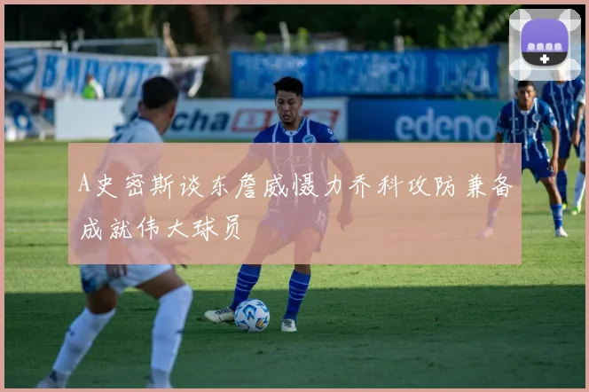 A史密斯谈东詹威慑力乔科攻防兼备成就伟大球员