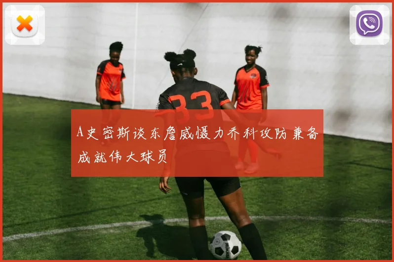 A史密斯谈东詹威慑力乔科攻防兼备成就伟大球员