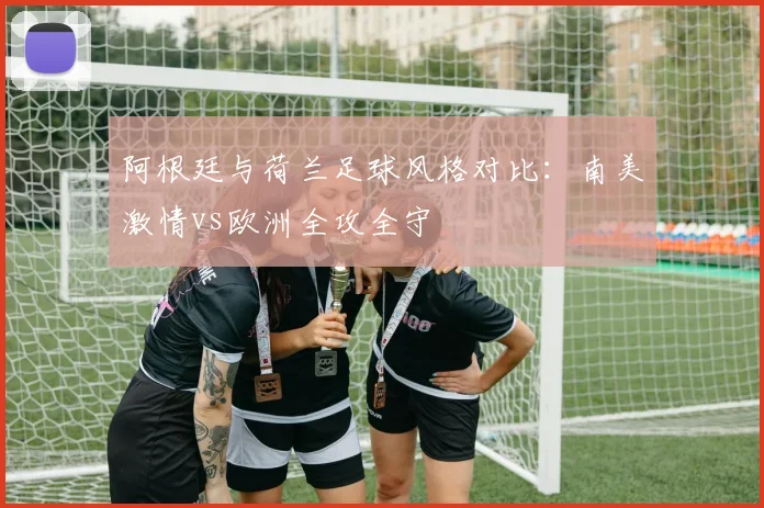阿根廷与荷兰足球风格对比：南美激情vs欧洲全攻全守