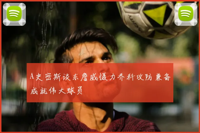A史密斯谈东詹威慑力乔科攻防兼备成就伟大球员