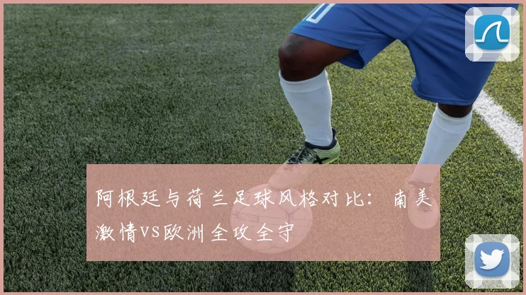 阿根廷与荷兰足球风格对比:南美激情vs欧洲全攻全守