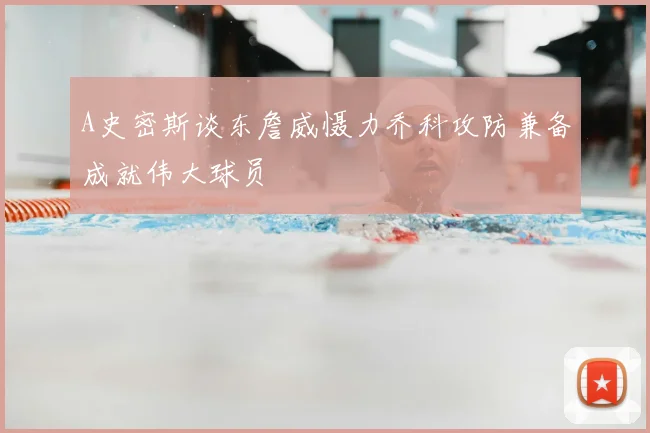A史密斯谈东詹威慑力乔科攻防兼备成就伟大球员