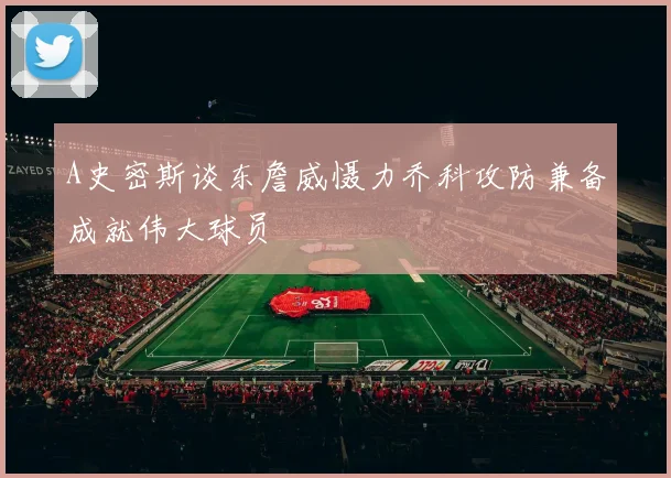 A史密斯谈东詹威慑力乔科攻防兼备成就伟大球员