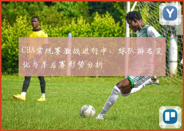 CBA常规赛激战进行中,球队排名变化与季后赛形势分析