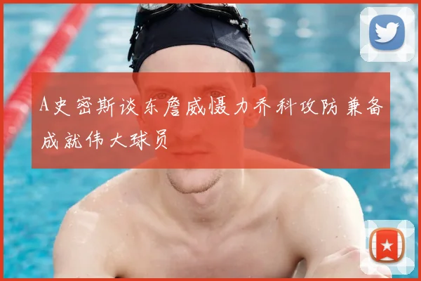 A史密斯谈东詹威慑力乔科攻防兼备成就伟大球员