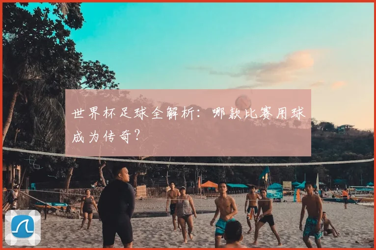 世界杯足球全解析:哪款比赛用球成为传奇?