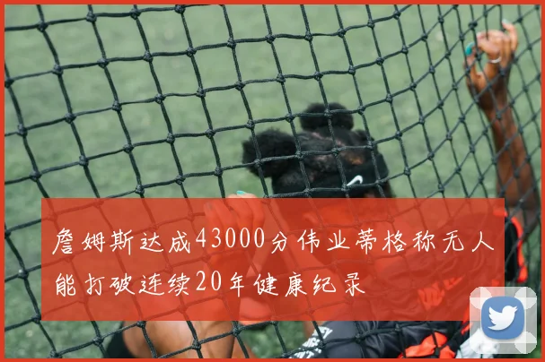 詹姆斯达成43000分伟业蒂格称无人能打破连续20年健康纪录