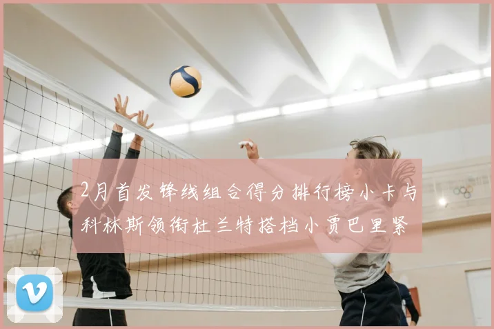 2月首发锋线组合得分排行榜小卡与科林斯领衔杜兰特搭档小贾巴里紧随其后