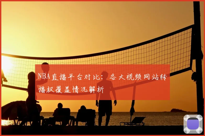 NBA直播平台对比:各大视频网站转播权覆盖情况解析