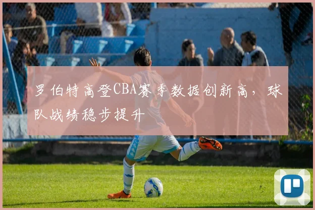 罗伯特高登CBA赛季数据创新高,球队战绩稳步提升