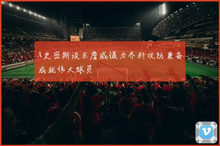 A史密斯谈东詹威慑力乔科攻防兼备成就伟大球员