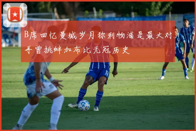 B席回忆曼城岁月称利物浦是最大对手曾挑衅加布比无冠历史