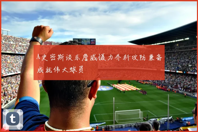 A史密斯谈东詹威慑力乔科攻防兼备成就伟大球员