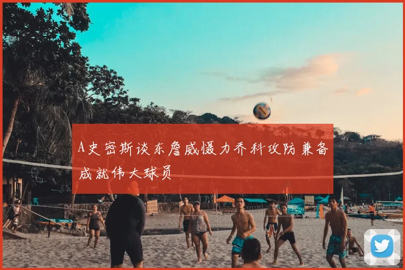 A史密斯谈东詹威慑力乔科攻防兼备成就伟大球员