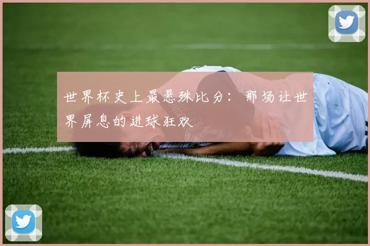 世界杯史上最悬殊比分:那场让世界屏息的进球狂欢