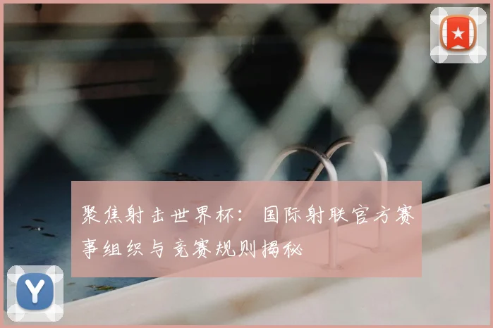 聚焦射击世界杯:国际射联官方赛事组织与竞赛规则揭秘