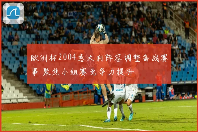 欧洲杯2004意大利阵容调整备战赛事 聚焦小组赛竞争力提升