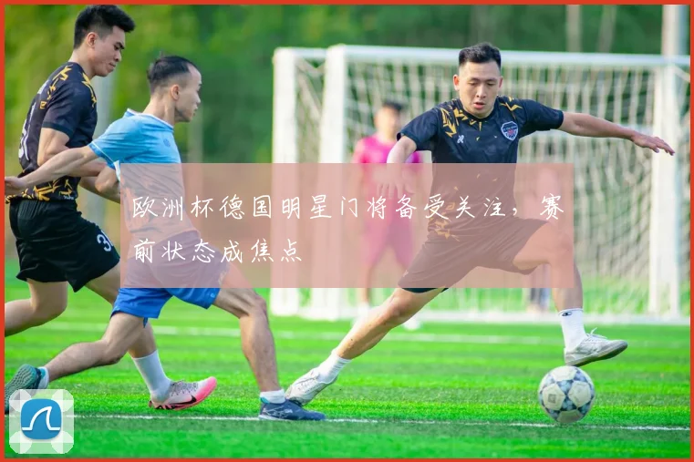 欧洲杯德国明星门将备受关注，赛前状态成焦点