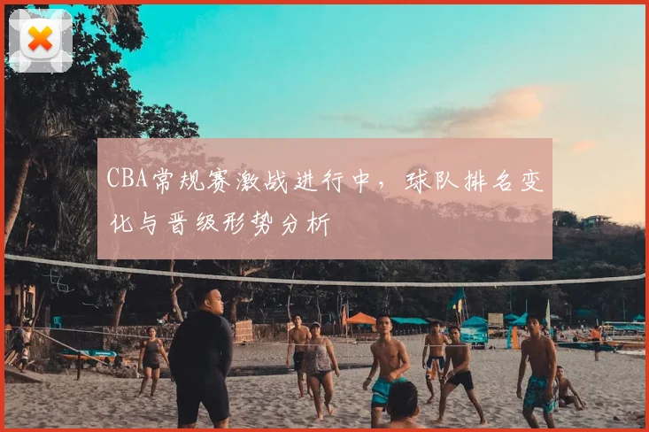 CBA常规赛激战进行中,球队排名变化与晋级形势分析