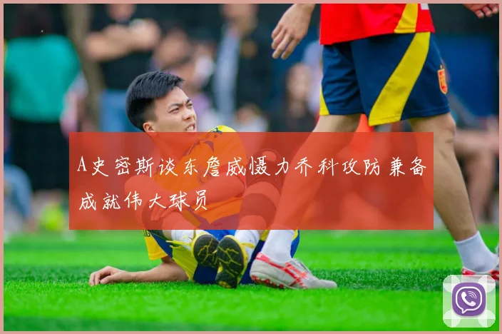 A史密斯谈东詹威慑力乔科攻防兼备成就伟大球员
