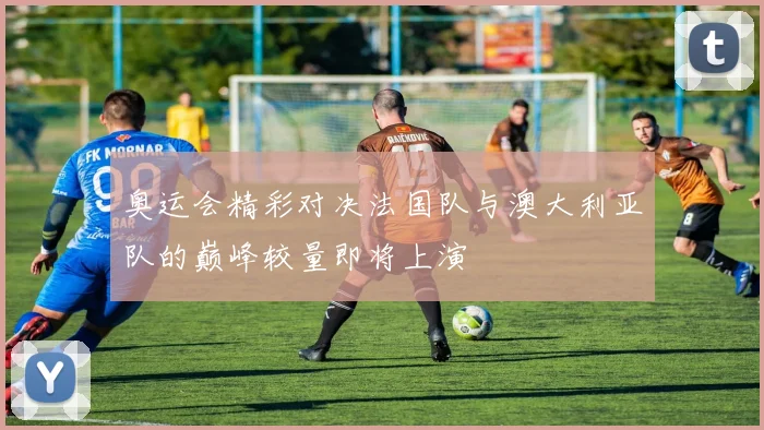 奥运会精彩对决法国队与澳大利亚队的巅峰较量即将上演