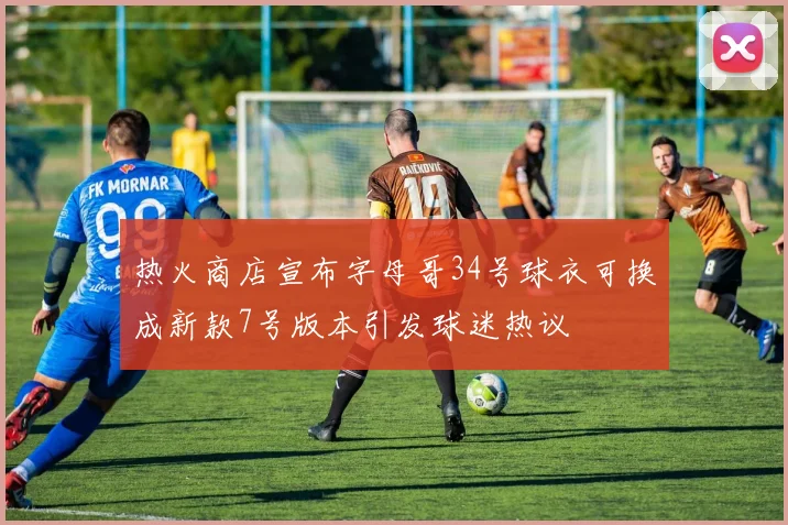 热火商店宣布字母哥34号球衣可换成新款7号版本引发球迷热议